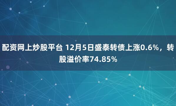 配资网上炒股平台 12月5日盛泰转债上涨0.6%，转股溢价率74.85%