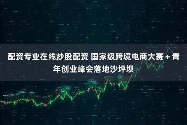 配资专业在线炒股配资 国家级跨境电商大赛＋青年创业峰会落地沙坪坝