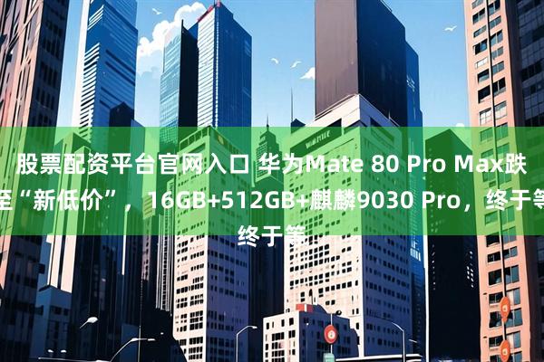股票配资平台官网入口 华为Mate 80 Pro Max跌至“新低价”，16GB+512GB+麒麟9030 Pro，终于等