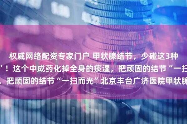 权威网络配资专家门户 甲状腺结节，少碰这3种蔬菜！当心结节“疯长”！这个中成药化掉全身的痰湿，把顽固的结节“一扫而光”北京丰台广济医院甲状腺结节