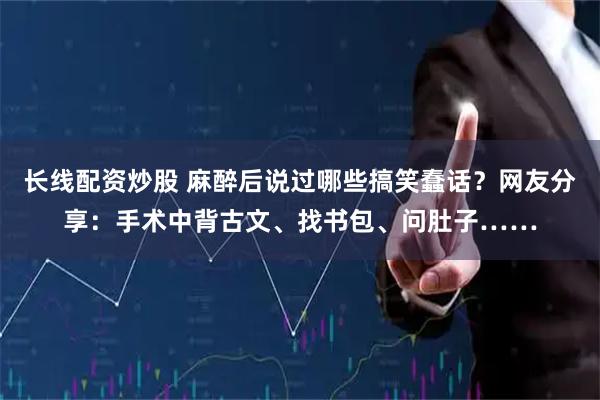 长线配资炒股 麻醉后说过哪些搞笑蠢话？网友分享：手术中背古文、找书包、问肚子……