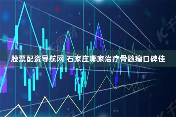 股票配资导航网 石家庄哪家治疗骨髓瘤口碑佳