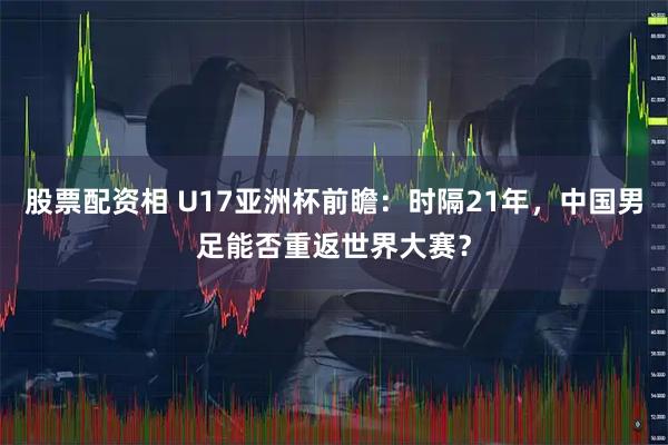 股票配资相 U17亚洲杯前瞻：时隔21年，中国男足能否重返世界大赛？