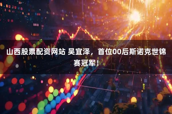 山西股票配资网站 吴宜泽，首位00后斯诺克世锦赛冠军！