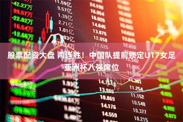 股票配资大盘 两连胜！中国队提前锁定U17女足亚洲杯八强席位