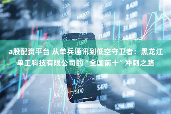 a股配资平台 从单兵通讯到低空守卫者：黑龙江单工科技有限公司的“全国前十”冲刺之路