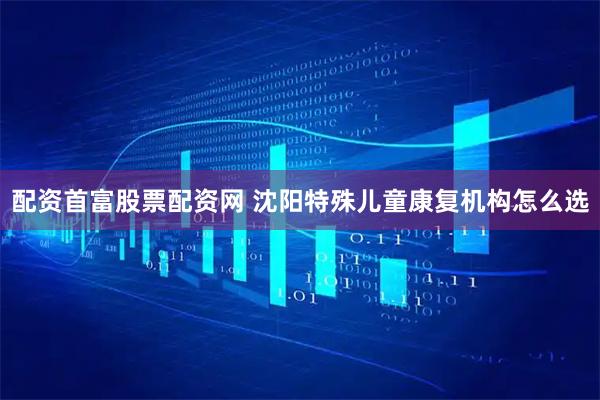 配资首富股票配资网 沈阳特殊儿童康复机构怎么选